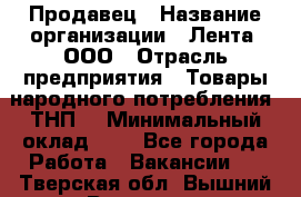 Продавец › Название организации ­ Лента, ООО › Отрасль предприятия ­ Товары народного потребления (ТНП) › Минимальный оклад ­ 1 - Все города Работа » Вакансии   . Тверская обл.,Вышний Волочек г.